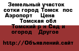 Земельный участок 4 сотки город Томск  пос. Аэропорт. › Цена ­ 20 000 - Томская обл., Томский р-н Сад и огород » Другое   